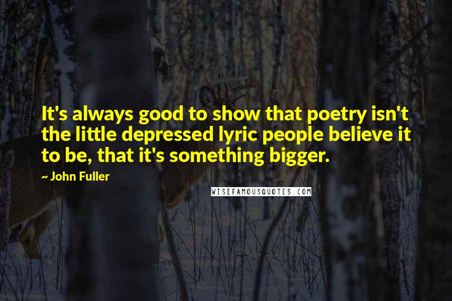 John Fuller Quotes: It's always good to show that poetry isn't the little depressed lyric people believe it to be, that it's something bigger.