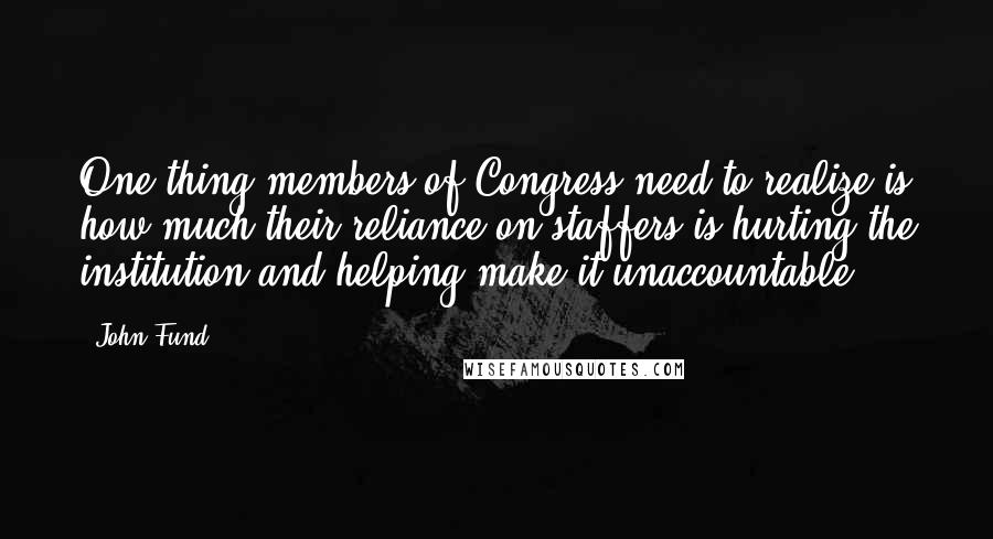 John Fund Quotes: One thing members of Congress need to realize is how much their reliance on staffers is hurting the institution and helping make it unaccountable.