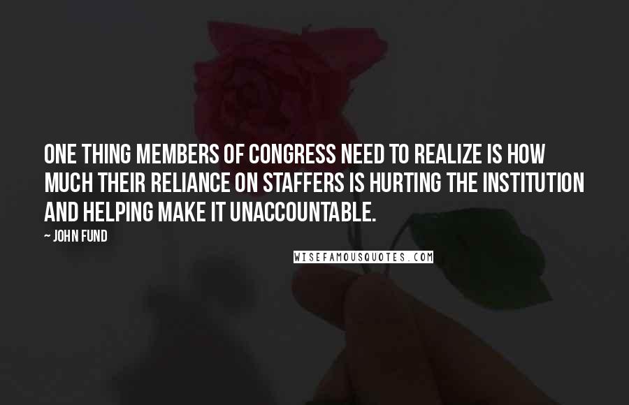 John Fund Quotes: One thing members of Congress need to realize is how much their reliance on staffers is hurting the institution and helping make it unaccountable.