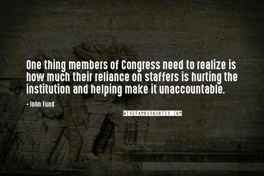 John Fund Quotes: One thing members of Congress need to realize is how much their reliance on staffers is hurting the institution and helping make it unaccountable.