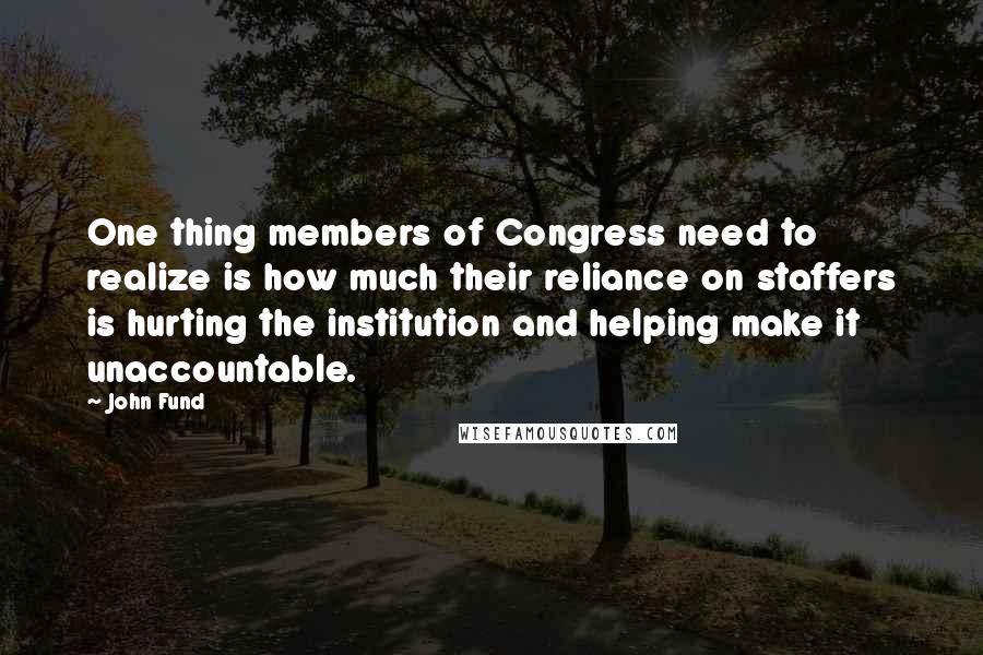 John Fund Quotes: One thing members of Congress need to realize is how much their reliance on staffers is hurting the institution and helping make it unaccountable.