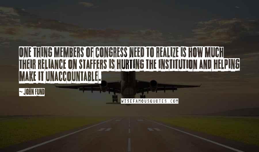 John Fund Quotes: One thing members of Congress need to realize is how much their reliance on staffers is hurting the institution and helping make it unaccountable.