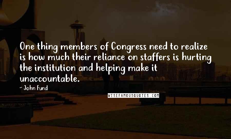 John Fund Quotes: One thing members of Congress need to realize is how much their reliance on staffers is hurting the institution and helping make it unaccountable.