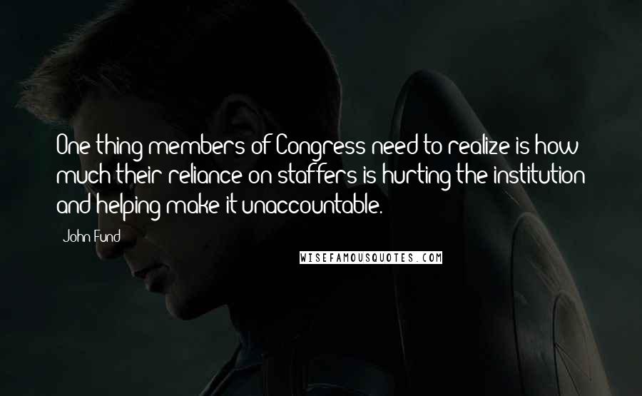 John Fund Quotes: One thing members of Congress need to realize is how much their reliance on staffers is hurting the institution and helping make it unaccountable.