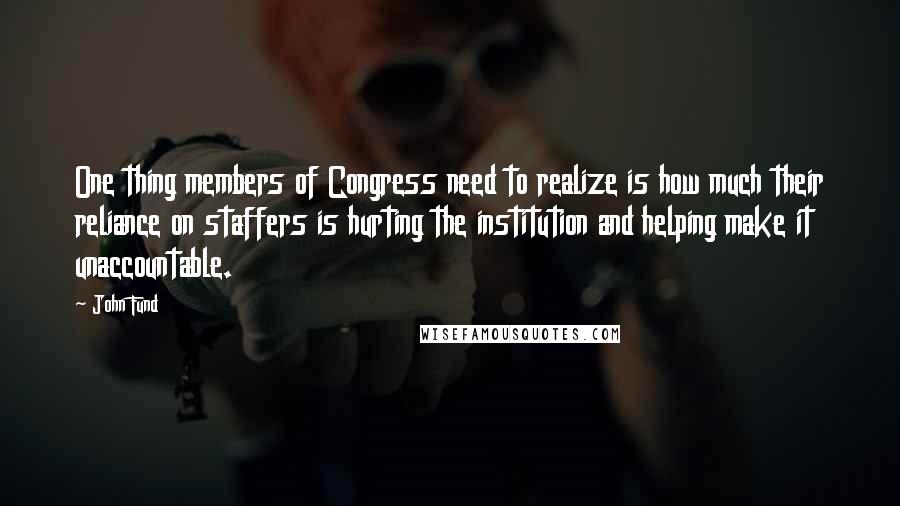 John Fund Quotes: One thing members of Congress need to realize is how much their reliance on staffers is hurting the institution and helping make it unaccountable.