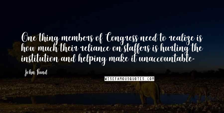 John Fund Quotes: One thing members of Congress need to realize is how much their reliance on staffers is hurting the institution and helping make it unaccountable.