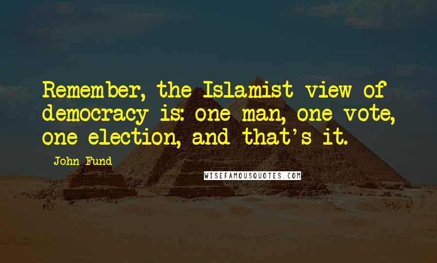 John Fund Quotes: Remember, the Islamist view of democracy is: one man, one vote, one election, and that's it.