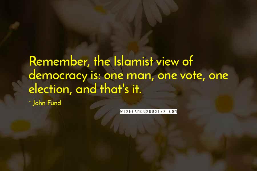 John Fund Quotes: Remember, the Islamist view of democracy is: one man, one vote, one election, and that's it.