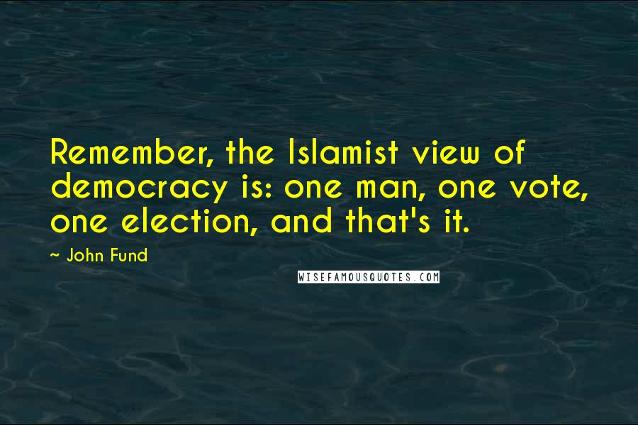 John Fund Quotes: Remember, the Islamist view of democracy is: one man, one vote, one election, and that's it.
