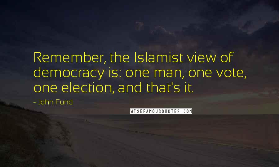 John Fund Quotes: Remember, the Islamist view of democracy is: one man, one vote, one election, and that's it.