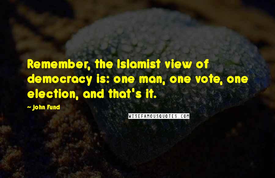 John Fund Quotes: Remember, the Islamist view of democracy is: one man, one vote, one election, and that's it.