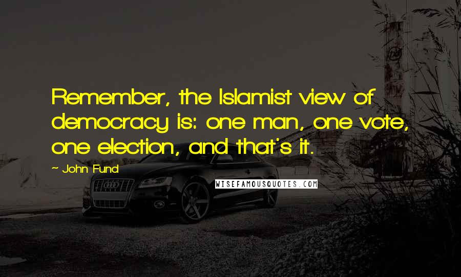 John Fund Quotes: Remember, the Islamist view of democracy is: one man, one vote, one election, and that's it.