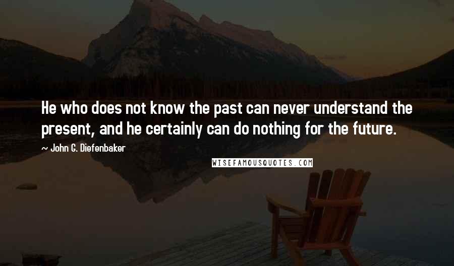 John G. Diefenbaker Quotes: He who does not know the past can never understand the present, and he certainly can do nothing for the future.