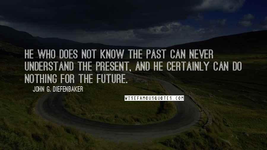 John G. Diefenbaker Quotes: He who does not know the past can never understand the present, and he certainly can do nothing for the future.