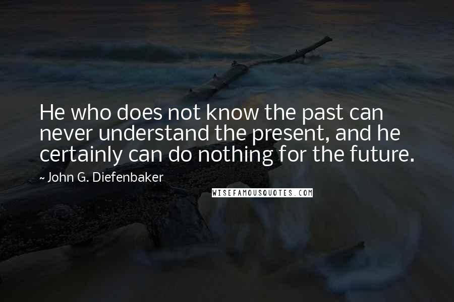 John G. Diefenbaker Quotes: He who does not know the past can never understand the present, and he certainly can do nothing for the future.