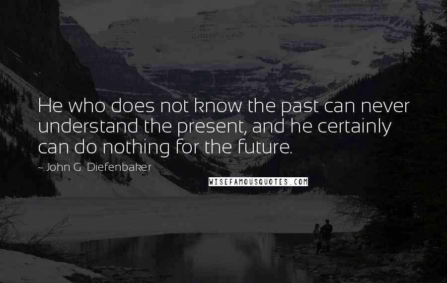 John G. Diefenbaker Quotes: He who does not know the past can never understand the present, and he certainly can do nothing for the future.