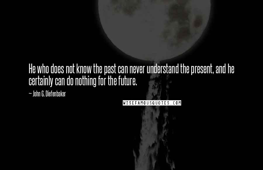 John G. Diefenbaker Quotes: He who does not know the past can never understand the present, and he certainly can do nothing for the future.