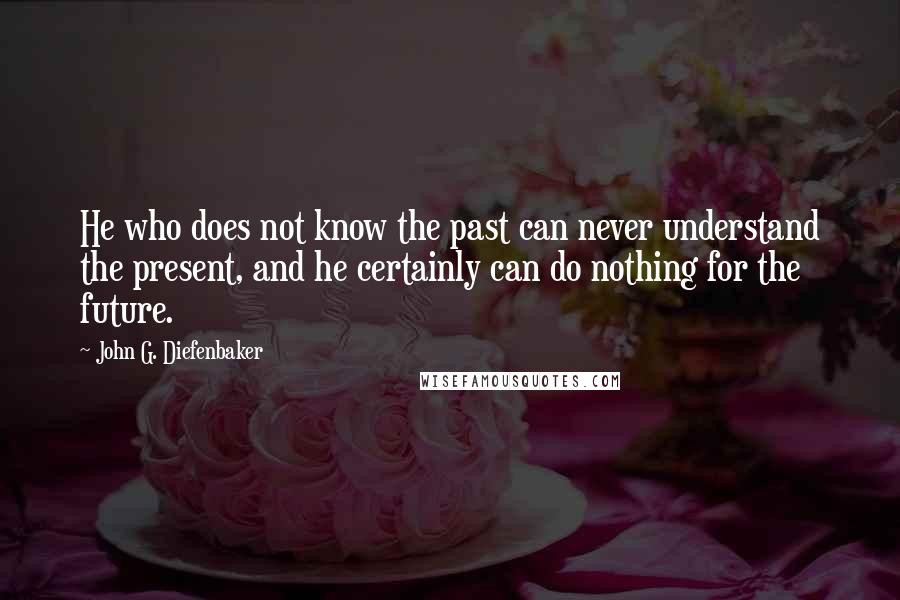 John G. Diefenbaker Quotes: He who does not know the past can never understand the present, and he certainly can do nothing for the future.