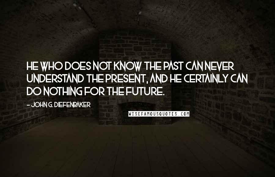 John G. Diefenbaker Quotes: He who does not know the past can never understand the present, and he certainly can do nothing for the future.