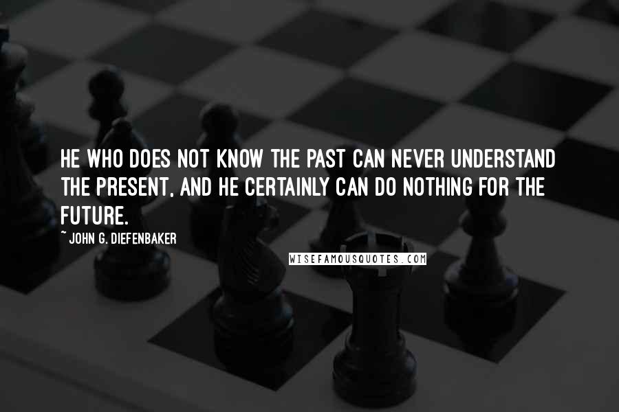 John G. Diefenbaker Quotes: He who does not know the past can never understand the present, and he certainly can do nothing for the future.