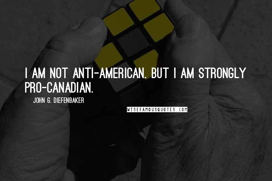 John G. Diefenbaker Quotes: I am not anti-American. But I am strongly pro-Canadian.