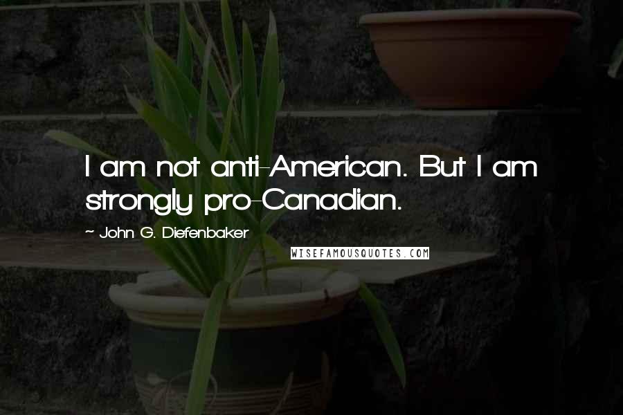 John G. Diefenbaker Quotes: I am not anti-American. But I am strongly pro-Canadian.