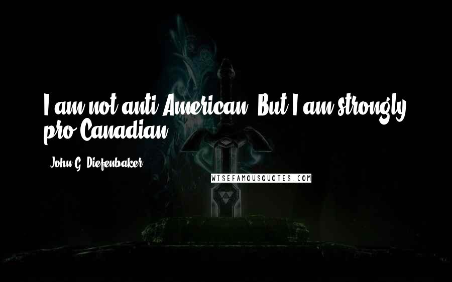 John G. Diefenbaker Quotes: I am not anti-American. But I am strongly pro-Canadian.