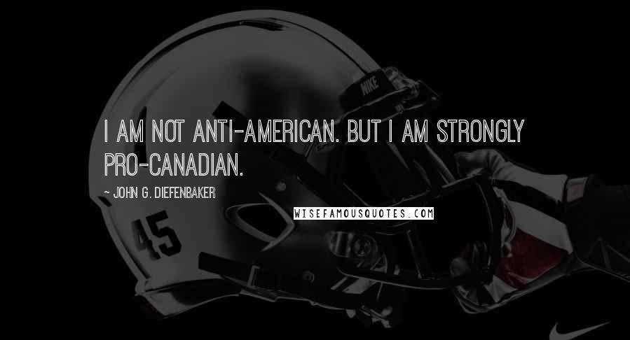 John G. Diefenbaker Quotes: I am not anti-American. But I am strongly pro-Canadian.