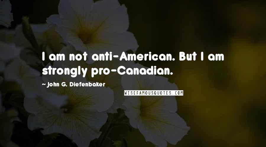 John G. Diefenbaker Quotes: I am not anti-American. But I am strongly pro-Canadian.