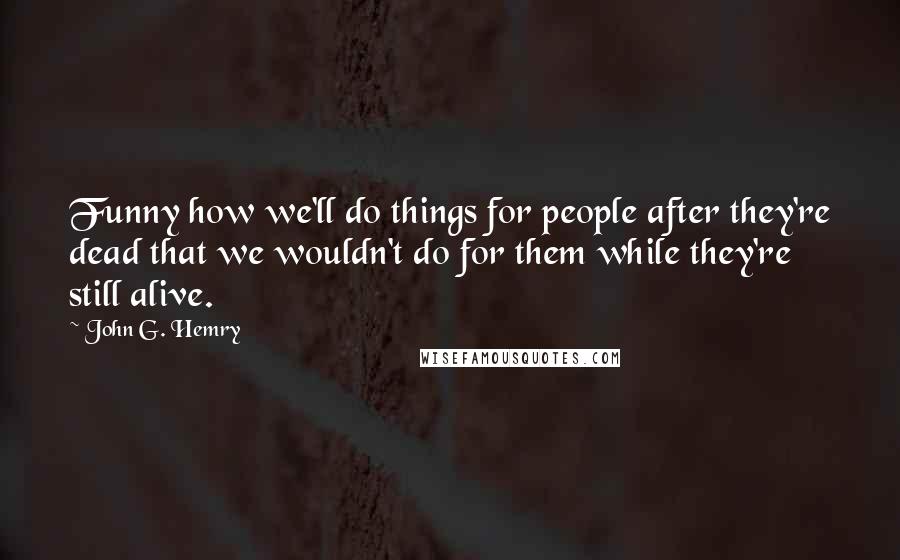 John G. Hemry Quotes: Funny how we'll do things for people after they're dead that we wouldn't do for them while they're still alive.