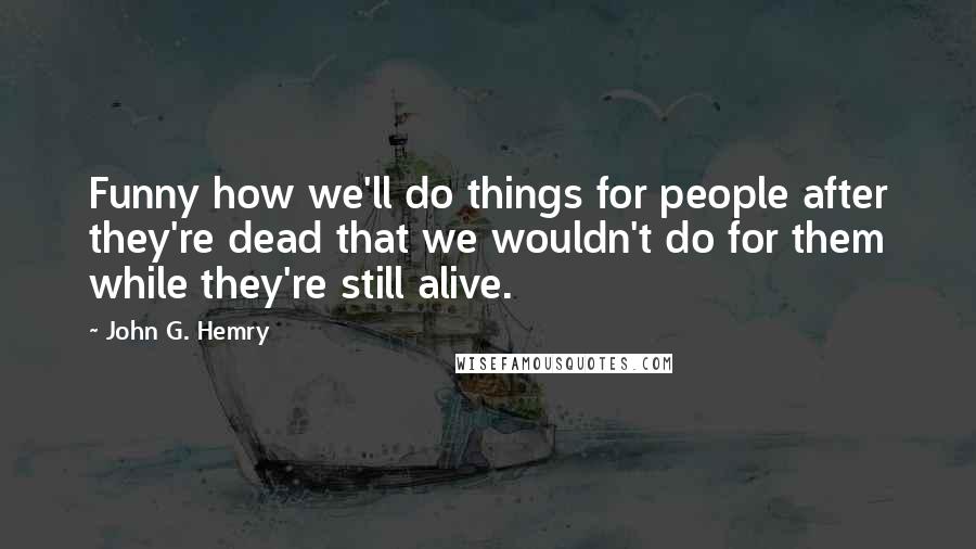 John G. Hemry Quotes: Funny how we'll do things for people after they're dead that we wouldn't do for them while they're still alive.