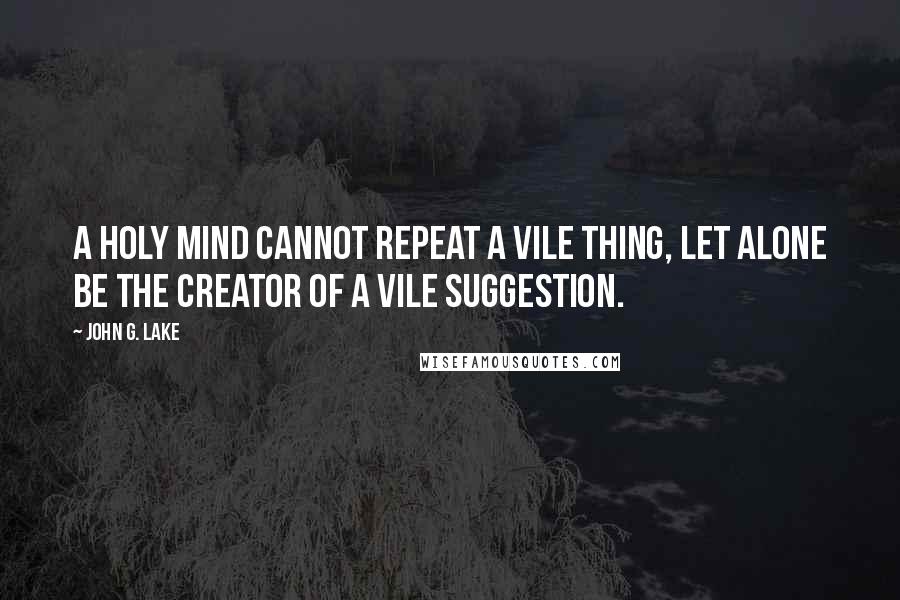 John G. Lake Quotes: A holy mind cannot repeat a vile thing, let alone be the creator of a vile suggestion.