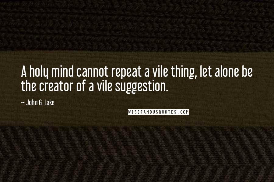 John G. Lake Quotes: A holy mind cannot repeat a vile thing, let alone be the creator of a vile suggestion.