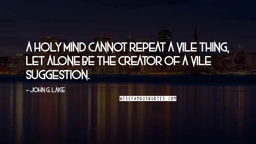 John G. Lake Quotes: A holy mind cannot repeat a vile thing, let alone be the creator of a vile suggestion.