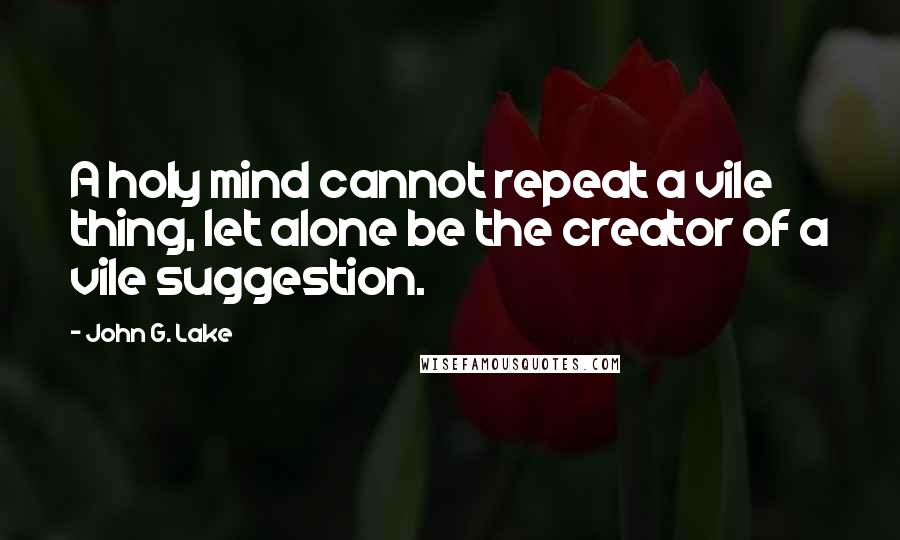 John G. Lake Quotes: A holy mind cannot repeat a vile thing, let alone be the creator of a vile suggestion.