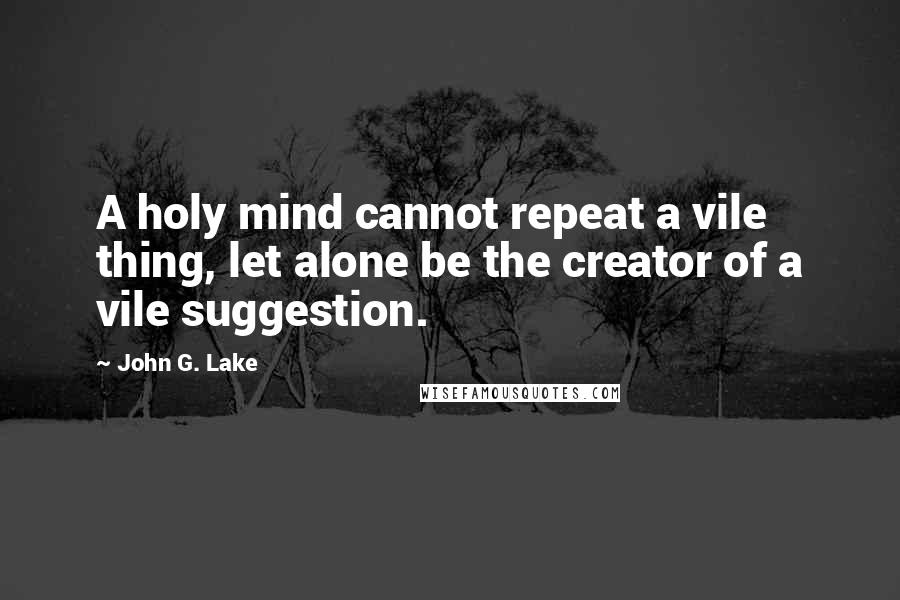 John G. Lake Quotes: A holy mind cannot repeat a vile thing, let alone be the creator of a vile suggestion.