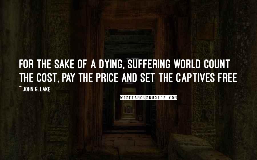 John G. Lake Quotes: For the sake of a dying, suffering world count the cost, pay the price and set the captives free
