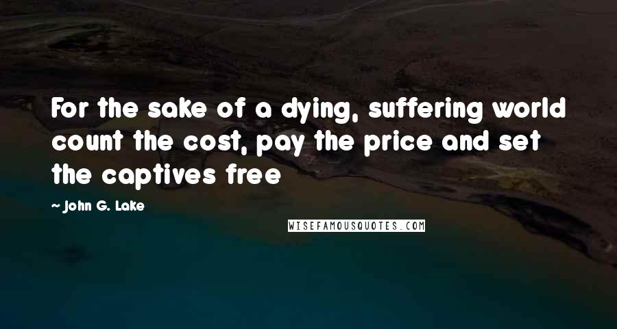 John G. Lake Quotes: For the sake of a dying, suffering world count the cost, pay the price and set the captives free