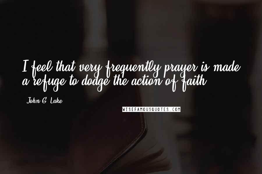John G. Lake Quotes: I feel that very frequently prayer is made a refuge to dodge the action of faith.