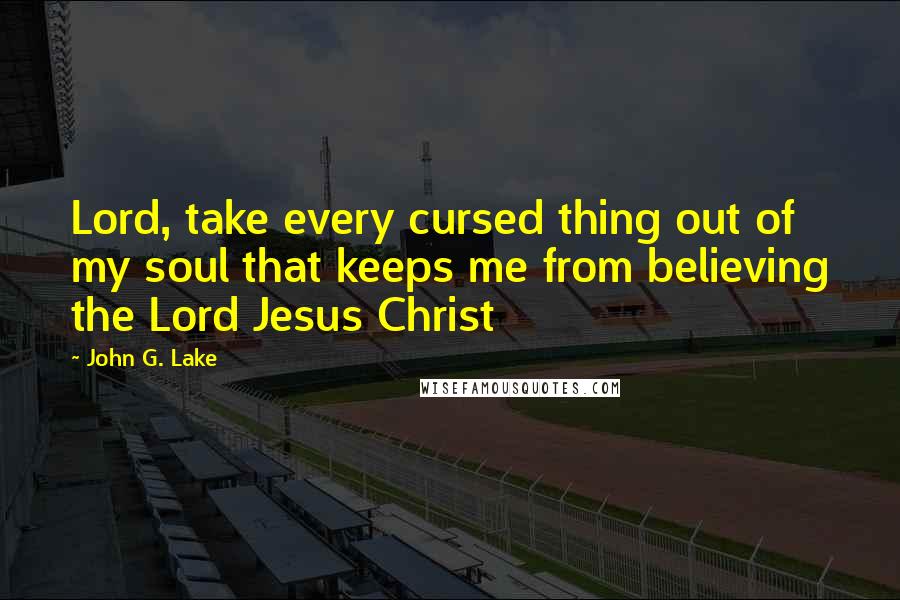 John G. Lake Quotes: Lord, take every cursed thing out of my soul that keeps me from believing the Lord Jesus Christ