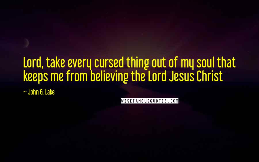 John G. Lake Quotes: Lord, take every cursed thing out of my soul that keeps me from believing the Lord Jesus Christ