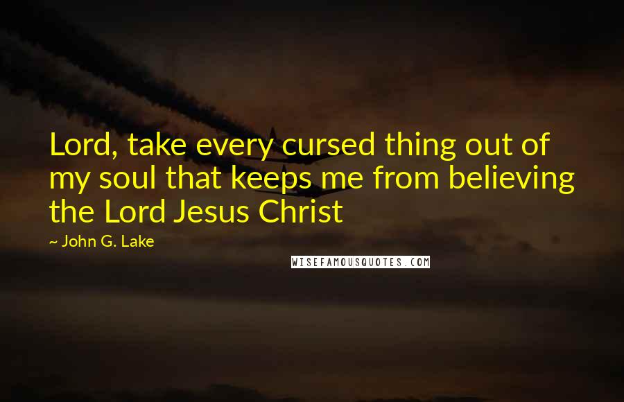 John G. Lake Quotes: Lord, take every cursed thing out of my soul that keeps me from believing the Lord Jesus Christ