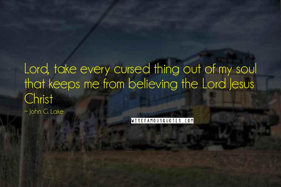 John G. Lake Quotes: Lord, take every cursed thing out of my soul that keeps me from believing the Lord Jesus Christ