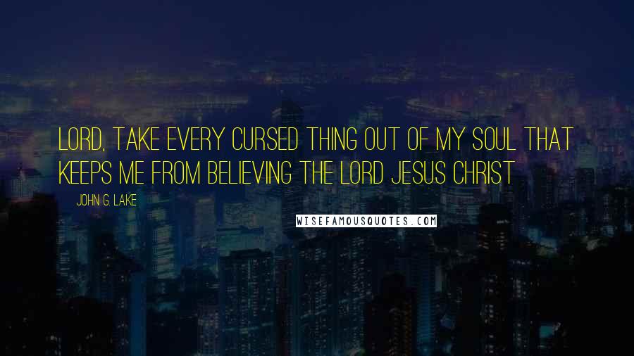 John G. Lake Quotes: Lord, take every cursed thing out of my soul that keeps me from believing the Lord Jesus Christ