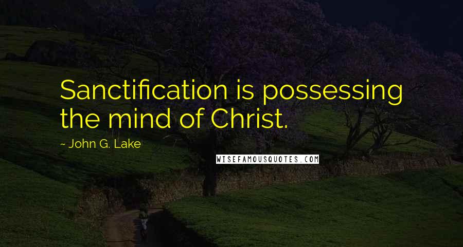 John G. Lake Quotes: Sanctification is possessing the mind of Christ.