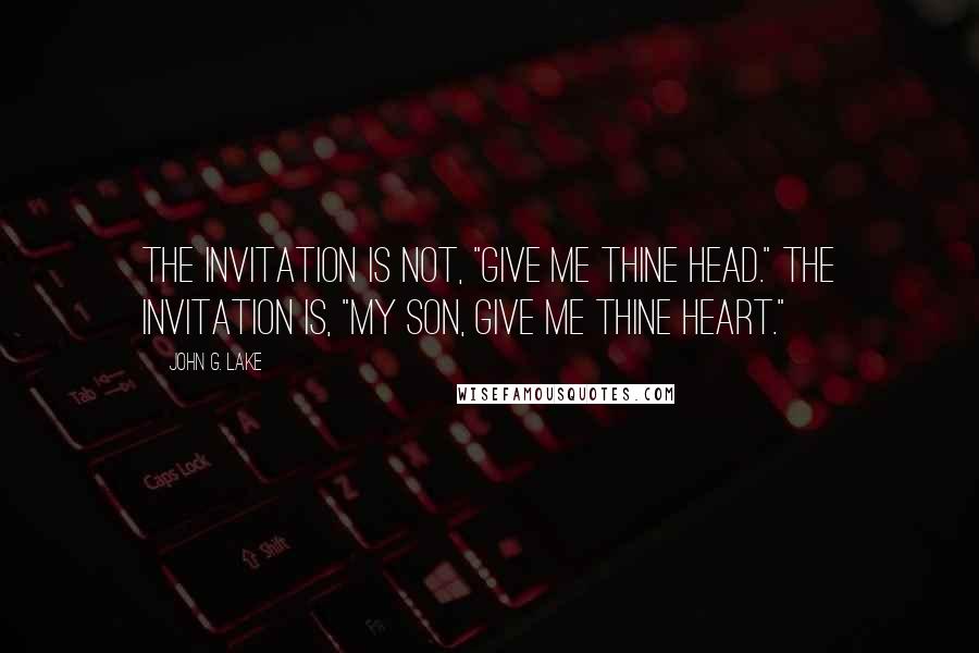 John G. Lake Quotes: The invitation is not, "Give Me thine head." The invitation is, "My Son, give Me thine heart."