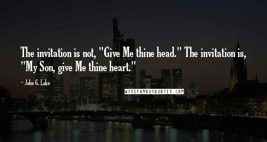 John G. Lake Quotes: The invitation is not, "Give Me thine head." The invitation is, "My Son, give Me thine heart."