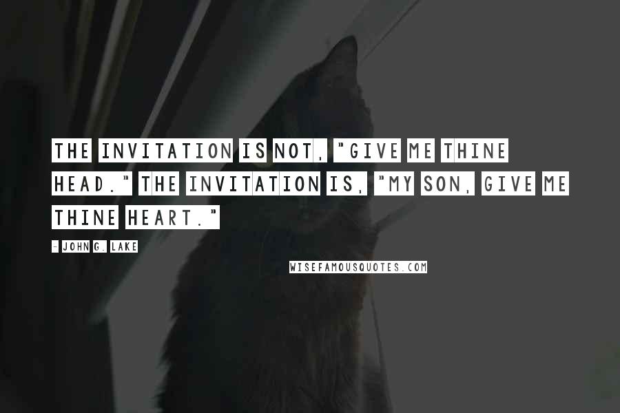 John G. Lake Quotes: The invitation is not, "Give Me thine head." The invitation is, "My Son, give Me thine heart."