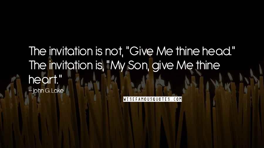 John G. Lake Quotes: The invitation is not, "Give Me thine head." The invitation is, "My Son, give Me thine heart."