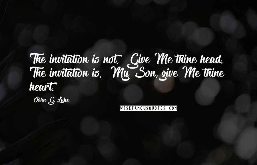 John G. Lake Quotes: The invitation is not, "Give Me thine head." The invitation is, "My Son, give Me thine heart."